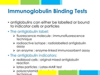 Immunoglobulin Binding Tests
• antiglobulins can either be labelled or bound
to indicator cells or particles
• The antiglobulin label:
➢ fluorescence molecule : immunofluorescence
technique
➢ radioactive isotope : radiolabelled antiglobulin
assay
➢ an enzyme : enzyme-linked immunosorbent assay
• The antiglobulin indicators:
➢ redblood cells : original mixed antiglobulin
reaction
➢ latex particles : Latex-MAR test
➢ polyacrylamide beads : immunobead binding
 