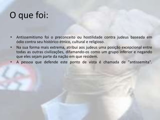 O que foi: 
• Antissemitismo foi o preconceito ou hostilidade contra judeus baseada em 
ódio contra seu histórico étnico, cultural e religioso. 
• Na sua forma mais extrema, atribui aos judeus uma posição excepcional entre 
todas as outras civilizações, difamando-os como um grupo inferior e negando 
que eles sejam parte da nação em que residem. 
• A pessoa que defende este ponto de vista é chamada de "antissemita". 
 