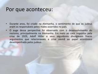 Por que aconteceu: 
• Durante anos, foi criado na Alemanha, o sentimento de que os judeus 
eram os responsáveis pelos males ocorridos no país. 
• O auge dessa perspectiva foi observado com o desenvolvimento do 
nazismo, principalmente na Alemanha. Em meio ao caos impostos pela 
crise de 1929, Adolf Hitler e seus seguidores divulgavam fracos 
argumentos que relacionavam a crise alemã ao papel econômico 
desempenhado pelos judeus. 
 