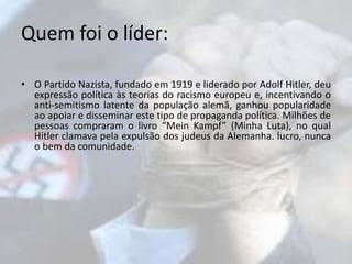 Quem foi o líder: 
• O Partido Nazista, fundado em 1919 e liderado por Adolf Hitler, deu 
expressão política às teorias do racismo europeu e, incentivando o 
anti-semitismo latente da população alemã, ganhou popularidade 
ao apoiar e disseminar este tipo de propaganda política. Milhões de 
pessoas compraram o livro “Mein Kampf” (Minha Luta), no qual 
Hitler clamava pela expulsão dos judeus da Alemanha. lucro, nunca 
o bem da comunidade. 
 