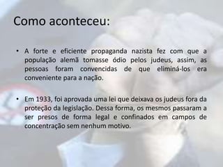 Como aconteceu: 
• A forte e eficiente propaganda nazista fez com que a 
população alemã tomasse ódio pelos judeus, assim, as 
pessoas foram convencidas de que eliminá-los era 
conveniente para a nação. 
• Em 1933, foi aprovada uma lei que deixava os judeus fora da 
proteção da legislação. Dessa forma, os mesmos passaram a 
ser presos de forma legal e confinados em campos de 
concentração sem nenhum motivo. 
 