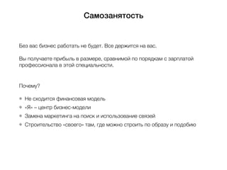 Самозанятость
Без вас бизнес работать не будет. Все держится на вас.
Вы получаете прибыль в размере, сравнимой по порядкам с зарплатой
профессионала в этой специальности.
Почему?
Не сходится финансовая модель
«Я» – центр бизнес-модели
Замена маркетинга на поиск и использование связей
Строительство «своего» там, где можно строить по образу и подобию
 