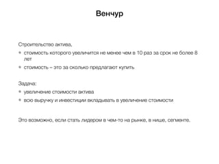 Венчур
Строительство актива,
стоимость которого увеличится не менее чем в 10 раз за срок не более 8
лет
стоимость – это за сколько предлагают купить
Задача:
увеличение стоимости актива
всю выручку и инвестиции вкладывать в увеличение стоимости
Это возможно, если стать лидером в чем-то на рынке, в нише, сегменте.
 