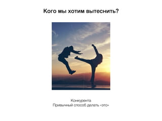 Кого мы хотим вытеснить?
Конкурента
Привычный способ делать «это»
 