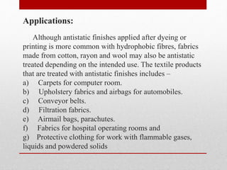 Applications:
Although antistatic finishes applied after dyeing or
printing is more common with hydrophobic fibres, fabrics
made from cotton, rayon and wool may also be antistatic
treated depending on the intended use. The textile products
that are treated with antistatic finishes includes –
a) Carpets for computer room.
b) Upholstery fabrics and airbags for automobiles.
c) Conveyor belts.
d) Filtration fabrics.
e) Airmail bags, parachutes.
f) Fabrics for hospital operating rooms and
g) Protective clothing for work with flammable gases,
liquids and powdered solids
 
