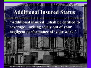 Philadelphia  Buffalo  Syracuse  Albany  Manhattan  Rochester  White Plains  Long Island  Princeton
• ““Additional insured…shall be entitled toAdditional insured…shall be entitled to
coverage…arising solely out of yourcoverage…arising solely out of your
negligent performance of ‘your work.’negligent performance of ‘your work.’
Additional Insured StatusAdditional Insured Status
 