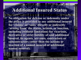 Philadelphia  Buffalo  Syracuse  Albany  Manhattan  Rochester  White Plains  Long Island  Princeton
• No obligation for defense or indemnity underNo obligation for defense or indemnity under
the policy is provided to any additional insuredthe policy is provided to any additional insured
for ‘claims’ or ‘suits’ directly or indirectlyfor ‘claims’ or ‘suits’ directly or indirectly
‘arising from’ the status, actions, or inaction,‘arising from’ the status, actions, or inaction,
including (without limitation) for vicarious,including (without limitation) for vicarious,
derivative or strict liability of said additionalderivative or strict liability of said additional
insured, its agents, servants, contractors orinsured, its agents, servants, contractors or
subcontractors (other than the actions orsubcontractors (other than the actions or
inaction of a named insured or additionalinaction of a named insured or additional
named insured).named insured).
Additional Insured StatusAdditional Insured Status
 