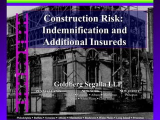 Philadelphia  Buffalo  Syracuse  Albany  Manhattan  Rochester  White Plains  Long Island  Princeton
Construction Risk:Construction Risk:
Indemnification andIndemnification and
Additional InsuredsAdditional Insureds
Goldberg Segalla LLPGoldberg Segalla LLP
PENNSYLVANIA NEW YORK NEW JERSEYPENNSYLVANIA NEW YORK NEW JERSEY
Philadelphia BuffaloPhiladelphia Buffalo  SyracuseSyracuse  AlbanyAlbany  Manhattan PrincetonManhattan Princeton
RochesterRochester  White PlainsWhite Plains  Long IslandLong Island
 