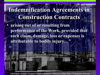 Philadelphia  Buffalo  Syracuse  Albany  Manhattan  Rochester  White Plains  Long Island  Princeton
Indemnification Agreements inIndemnification Agreements in
Construction ContractsConstruction Contracts
• arising out of or resulting fromarising out of or resulting from
performance of the Work, provided thatperformance of the Work, provided that
such claim, damage, loss or expenses issuch claim, damage, loss or expenses is
attributable to bodily injury…”attributable to bodily injury…”
 