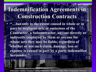 Philadelphia  Buffalo  Syracuse  Albany  Manhattan  Rochester  White Plains  Long Island  Princeton
Indemnification Agreements inIndemnification Agreements in
Construction ContractsConstruction Contracts
• “…“…but only to the extent caused in whole or inbut only to the extent caused in whole or in
part by negligent acts or omissions of thepart by negligent acts or omissions of the
Contractor, a Subcontractor, anyone directly orContractor, a Subcontractor, anyone directly or
indirectly employed by them or anyone forindirectly employed by them or anyone for
whose acts they may be liable, regardless ofwhose acts they may be liable, regardless of
whether or not such claim, damage, loss orwhether or not such claim, damage, loss or
expense is caused in part by a party indemnifiedexpense is caused in part by a party indemnified
hereunder.”hereunder.”
 