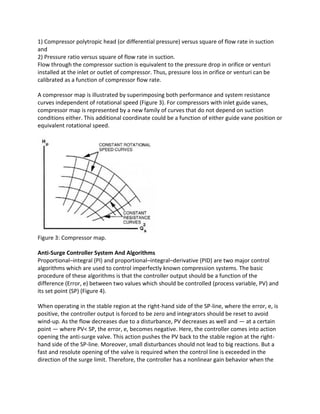 1) Compressor polytropic head (or differential pressure) versus square of flow rate in suction
and
2) Pressure ratio versus square of flow rate in suction.
Flow through the compressor suction is equivalent to the pressure drop in orifice or venturi
installed at the inlet or outlet of compressor. Thus, pressure loss in orifice or venturi can be
calibrated as a function of compressor flow rate.
A compressor map is illustrated by superimposing both performance and system resistance
curves independent of rotational speed (Figure 3). For compressors with inlet guide vanes,
compressor map is represented by a new family of curves that do not depend on suction
conditions either. This additional coordinate could be a function of either guide vane position or
equivalent rotational speed.
Figure 3: Compressor map.
Anti-Surge Controller System And Algorithms
Proportional–integral (PI) and proportional–integral–derivative (PID) are two major control
algorithms which are used to control imperfectly known compression systems. The basic
procedure of these algorithms is that the controller output should be a function of the
difference (Error, e) between two values which should be controlled (process variable, PV) and
its set point (SP) (Figure 4).
When operating in the stable region at the right-hand side of the SP-line, where the error, e, is
positive, the controller output is forced to be zero and integrators should be reset to avoid
wind-up. As the flow decreases due to a disturbance, PV decreases as well and — at a certain
point — where PV< SP, the error, e, becomes negative. Here, the controller comes into action
opening the anti-surge valve. This action pushes the PV back to the stable region at the right-
hand side of the SP-line. Moreover, small disturbances should not lead to big reactions. But a
fast and resolute opening of the valve is required when the control line is exceeded in the
direction of the surge limit. Therefore, the controller has a nonlinear gain behavior when the
 