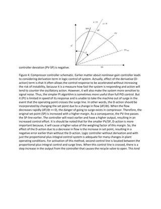 controller deviation (PV-SP) is negative.
Figure 4: Compressor controller schematic. Earlier matter about nonlinear gain controller leads
to considering derivation term in logic control of system. Actually, effect of the derivative (D-
action) term is that it often allows the control response to be accelerated without increasing
the risk of instability, because it is a measure how fast the system is responding and action will
tend to counter the oscillatory action. However, it will also make the system more sensitive to
signal noise. Thus, the simpler PI algorithm is sometimes more useful than full PID control. But
it (PI) is limited in speed of its response and is unable to take the machine out of surge in the
event that the operating point crosses the surge line. In other words, the D-action should be
incorporated by changing the set point due to a change in flow (dF/dt). When the flow
decreases rapidly (dF/dt << 0), the danger of going to surge exists in compressor. Therefore, the
original set point (SP) is increased with a higher margin. As a consequence, the PV-line passes
the SP-line earlier. The controller will react earlier and have a higher output, resulting in an
increased control effort. It is should be noted that for the smaller PV/SP, D-action is more
important because, it will cause a higher value of the weighing factor of this margin. So, the
effect of the D-action due to a decrease in flow is the increase in set point, resulting in a
negative error earlier than without the D-action. Logic controller without derivation and with
just the proportional plus-integral control system is adequate for many changes in plant
operating conditions. For activation of this method, second control line is located between the
proportional plus-integral control and surge lines. When this control line is crossed, there is a
step increase in the output from the controller that causes the recycle valve to open. This kind
 