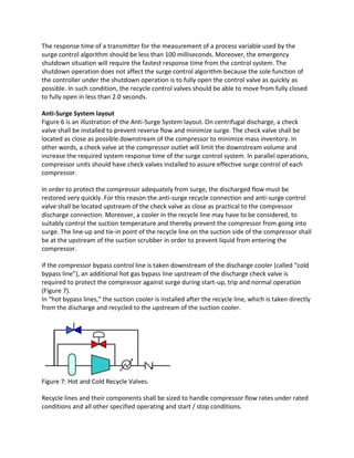 The response time of a transmitter for the measurement of a process variable used by the
surge control algorithm should be less than 100 milliseconds. Moreover, the emergency
shutdown situation will require the fastest response time from the control system. The
shutdown operation does not affect the surge control algorithm because the sole function of
the controller under the shutdown operation is to fully open the control valve as quickly as
possible. In such condition, the recycle control valves should be able to move from fully closed
to fully open in less than 2.0 seconds.
Anti-Surge System layout
Figure 6 is an illustration of the Anti-Surge System layout. On centrifugal discharge, a check
valve shall be installed to prevent reverse flow and minimize surge. The check valve shall be
located as close as possible downstream of the compressor to minimize mass inventory. In
other words, a check valve at the compressor outlet will limit the downstream volume and
increase the required system response time of the surge control system. In parallel operations,
compressor units should have check valves installed to assure effective surge control of each
compressor.
In order to protect the compressor adequately from surge, the discharged flow must be
restored very quickly. For this reason the anti-surge recycle connection and anti-surge control
valve shall be located upstream of the check valve as close as practical to the compressor
discharge connection. Moreover, a cooler in the recycle line may have to be considered, to
suitably control the suction temperature and thereby prevent the compressor from going into
surge. The line-up and tie-in point of the recycle line on the suction side of the compressor shall
be at the upstream of the suction scrubber in order to prevent liquid from entering the
compressor.
If the compressor bypass control line is taken downstream of the discharge cooler (called “cold
bypass line”), an additional hot gas bypass line upstream of the discharge check valve is
required to protect the compressor against surge during start-up, trip and normal operation
(Figure 7).
In “hot bypass lines,” the suction cooler is installed after the recycle line, which is taken directly
from the discharge and recycled to the upstream of the suction cooler.
Figure 7: Hot and Cold Recycle Valves.
Recycle lines and their components shall be sized to handle compressor flow rates under rated
conditions and all other specified operating and start / stop conditions.
 
