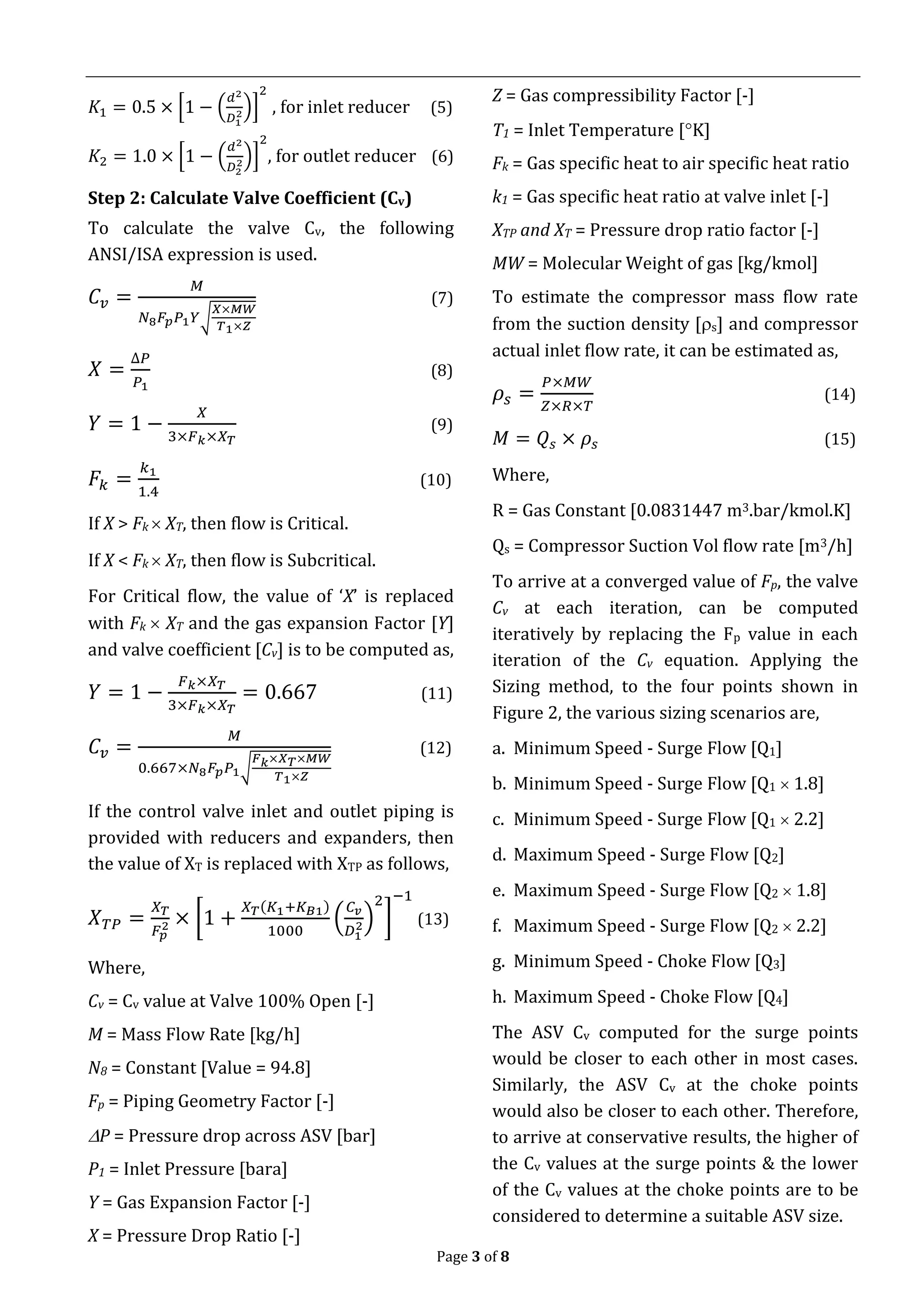 Page 3 of 8
𝐾1 = 0.5 × [1 − (
𝑑2
𝐷1
2)]
2
, for inlet reducer (5)
𝐾2 = 1.0 × [1 − (
𝑑2
𝐷2
2)]
2
, for outlet reducer (6)
Step 2: Calculate Valve Coefficient (Cv)
To calculate the valve Cv, the following
ANSI/ISA expression is used.
𝐶𝑣 =
𝑀
𝑁8 𝐹𝑝 𝑃1 𝑌√
𝑋×𝑀𝑊
𝑇1×𝑍
(7)
𝑋 =
∆𝑃
𝑃1
(8)
𝑌 = 1 −
𝑋
3×𝐹 𝑘×𝑋 𝑇
(9)
𝐹𝑘 =
𝑘1
1.4
(10)
If X > Fk  XT, then flow is Critical.
If X < Fk  XT, then flow is Subcritical.
For Critical flow, the value of ‘X’ is replaced
with Fk  XT and the gas expansion Factor [Y]
and valve coefficient [Cv] is to be computed as,
𝑌 = 1 −
𝐹 𝑘×𝑋 𝑇
3×𝐹 𝑘×𝑋 𝑇
= 0.667 (11)
𝐶𝑣 =
𝑀
0.667×𝑁8 𝐹𝑝 𝑃1√
𝐹 𝑘×𝑋 𝑇×𝑀𝑊
𝑇1×𝑍
(12)
If the control valve inlet and outlet piping is
provided with reducers and expanders, then
the value of XT is replaced with XTP as follows,
𝑋 𝑇𝑃 =
𝑋 𝑇
𝐹𝑝
2 × [1 +
𝑋 𝑇(𝐾1+𝐾 𝐵1)
1000
(
𝐶 𝑣
𝐷1
2)
2
]
−1
(13)
Where,
Cv = Cv value at Valve 100% Open [-]
M = Mass Flow Rate [kg/h]
N8 = Constant [Value = 94.8]
Fp = Piping Geometry Factor [-]
P = Pressure drop across ASV [bar]
P1 = Inlet Pressure [bara]
Y = Gas Expansion Factor [-]
X = Pressure Drop Ratio [-]
Z = Gas compressibility Factor [-]
T1 = Inlet Temperature [K]
Fk = Gas specific heat to air specific heat ratio
k1 = Gas specific heat ratio at valve inlet [-]
XTP and XT = Pressure drop ratio factor [-]
MW = Molecular Weight of gas [kg/kmol]
To estimate the compressor mass flow rate
from the suction density [s] and compressor
actual inlet flow rate, it can be estimated as,
𝜌𝑠 =
𝑃×𝑀𝑊
𝑍×𝑅×𝑇
(14)
𝑀 = 𝑄𝑠 × 𝜌𝑠 (15)
Where,
R = Gas Constant [0.0831447 m3.bar/kmol.K]
Qs = Compressor Suction Vol flow rate [m3/h]
To arrive at a converged value of Fp, the valve
Cv at each iteration, can be computed
iteratively by replacing the Fp value in each
iteration of the Cv equation. Applying the
Sizing method, to the four points shown in
Figure 2, the various sizing scenarios are,
a. Minimum Speed - Surge Flow [Q1]
b. Minimum Speed - Surge Flow [Q1  1.8]
c. Minimum Speed - Surge Flow [Q1  2.2]
d. Maximum Speed - Surge Flow [Q2]
e. Maximum Speed - Surge Flow [Q2  1.8]
f. Maximum Speed - Surge Flow [Q2  2.2]
g. Minimum Speed - Choke Flow [Q3]
h. Maximum Speed - Choke Flow [Q4]
The ASV Cv computed for the surge points
would be closer to each other in most cases.
Similarly, the ASV Cv at the choke points
would also be closer to each other. Therefore,
to arrive at conservative results, the higher of
the Cv values at the surge points & the lower
of the Cv values at the choke points are to be
considered to determine a suitable ASV size.
 