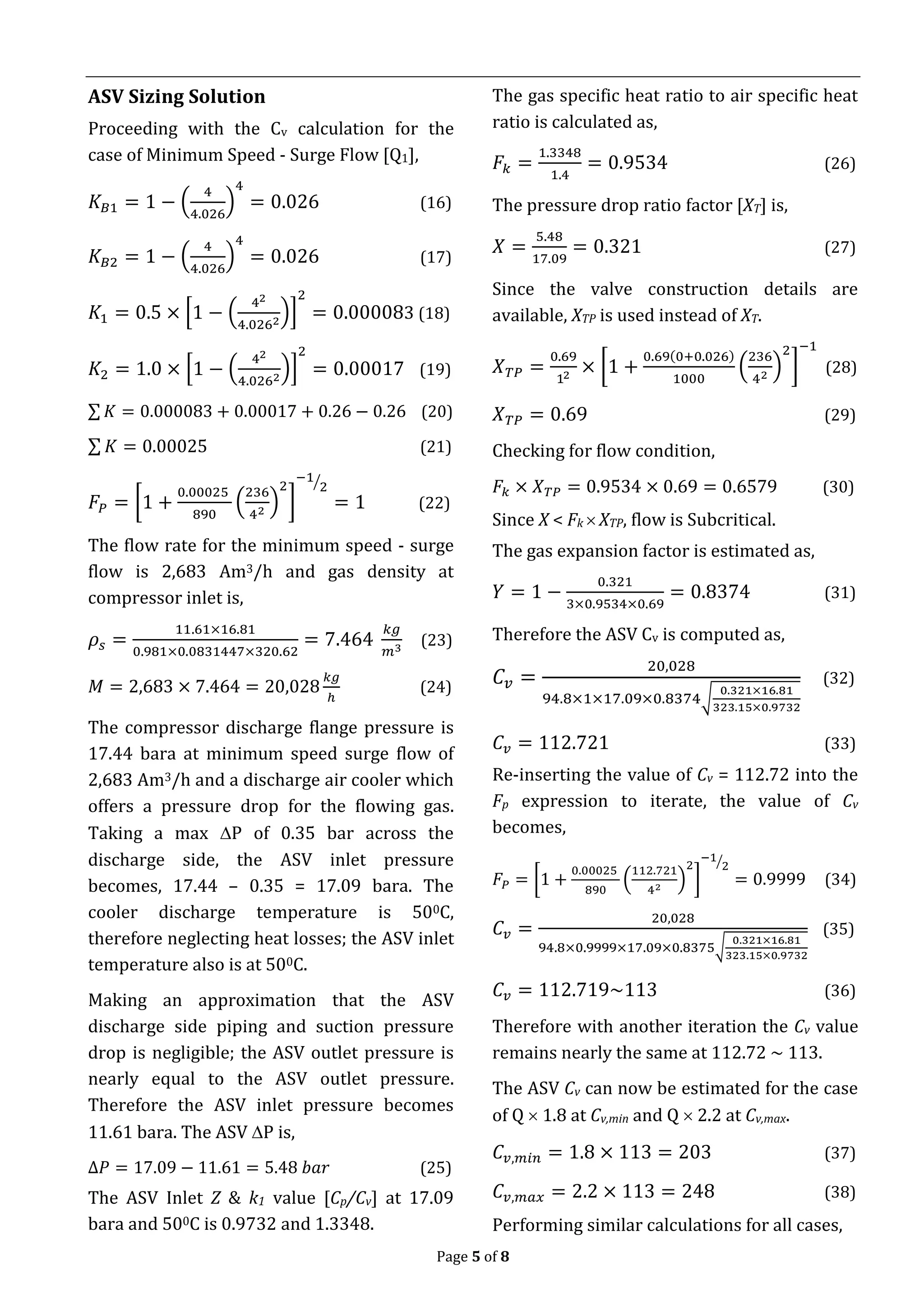 Page 5 of 8
ASV Sizing Solution
Proceeding with the Cv calculation for the
case of Minimum Speed - Surge Flow [Q1],
𝐾𝐵1 = 1 − (
4
4.026
)
4
= 0.026 (16)
𝐾𝐵2 = 1 − (
4
4.026
)
4
= 0.026 (17)
𝐾1 = 0.5 × [1 − (
42
4.0262
)]
2
= 0.000083 (18)
𝐾2 = 1.0 × [1 − (
42
4.0262
)]
2
= 0.00017 (19)
∑ 𝐾 = 0.000083 + 0.00017 + 0.26 − 0.26 (20)
∑ 𝐾 = 0.00025 (21)
𝐹𝑃 = [1 +
0.00025
890
(
236
42
)
2
]
−1
2⁄
= 1 (22)
The flow rate for the minimum speed - surge
flow is 2,683 Am3/h and gas density at
compressor inlet is,
𝜌𝑠 =
11.61×16.81
0.981×0.0831447×320.62
= 7.464
𝑘𝑔
𝑚3
(23)
𝑀 = 2,683 × 7.464 = 20,028
𝑘𝑔
ℎ
(24)
The compressor discharge flange pressure is
17.44 bara at minimum speed surge flow of
2,683 Am3/h and a discharge air cooler which
offers a pressure drop for the flowing gas.
Taking a max P of 0.35 bar across the
discharge side, the ASV inlet pressure
becomes, 17.44 – 0.35 = 17.09 bara. The
cooler discharge temperature is 500C,
therefore neglecting heat losses; the ASV inlet
temperature also is at 500C.
Making an approximation that the ASV
discharge side piping and suction pressure
drop is negligible; the ASV outlet pressure is
nearly equal to the ASV outlet pressure.
Therefore the ASV inlet pressure becomes
11.61 bara. The ASV P is,
∆𝑃 = 17.09 − 11.61 = 5.48 𝑏𝑎𝑟 (25)
The ASV Inlet Z & k1 value [Cp/Cv] at 17.09
bara and 500C is 0.9732 and 1.3348.
The gas specific heat ratio to air specific heat
ratio is calculated as,
𝐹𝑘 =
1.3348
1.4
= 0.9534 (26)
The pressure drop ratio factor [XT] is,
𝑋 =
5.48
17.09
= 0.321 (27)
Since the valve construction details are
available, XTP is used instead of XT.
𝑋 𝑇𝑃 =
0.69
12
× [1 +
0.69(0+0.026)
1000
(
236
42
)
2
]
−1
(28)
𝑋 𝑇𝑃 = 0.69 (29)
Checking for flow condition,
𝐹𝑘 × 𝑋 𝑇𝑃 = 0.9534 × 0.69 = 0.6579 (30)
Since X < Fk  XTP, flow is Subcritical.
The gas expansion factor is estimated as,
𝑌 = 1 −
0.321
3×0.9534×0.69
= 0.8374 (31)
Therefore the ASV Cv is computed as,
𝐶𝑣 =
20,028
94.8×1×17.09×0.8374√
0.321×16.81
323.15×0.9732
(32)
𝐶𝑣 = 112.721 (33)
Re-inserting the value of Cv = 112.72 into the
Fp expression to iterate, the value of Cv
becomes,
𝐹𝑃 = [1 +
0.00025
890
(
112.721
42
)
2
]
−1
2⁄
= 0.9999 (34)
𝐶𝑣 =
20,028
94.8×0.9999×17.09×0.8375√
0.321×16.81
323.15×0.9732
(35)
𝐶𝑣 = 112.719~113 (36)
Therefore with another iteration the Cv value
remains nearly the same at 112.72 ~ 113.
The ASV Cv can now be estimated for the case
of Q  1.8 at Cv,min and Q  2.2 at Cv,max.
𝐶𝑣,𝑚𝑖𝑛 = 1.8 × 113 = 203 (37)
𝐶𝑣,𝑚𝑎𝑥 = 2.2 × 113 = 248 (38)
Performing similar calculations for all cases,
 