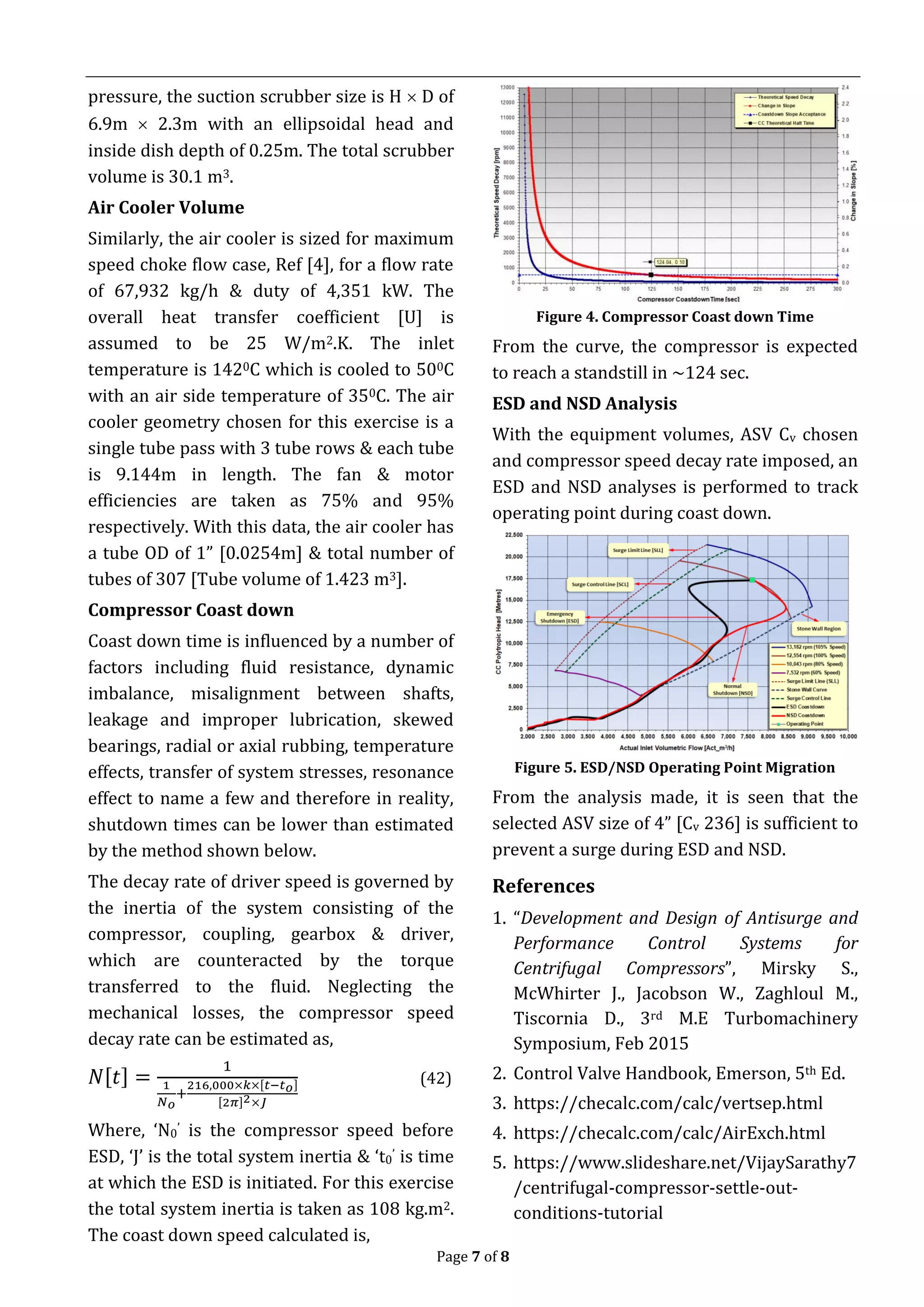 Page 7 of 8
pressure, the suction scrubber size is H  D of
6.9m  2.3m with an ellipsoidal head and
inside dish depth of 0.25m. The total scrubber
volume is 30.1 m3.
Air Cooler Volume
Similarly, the air cooler is sized for maximum
speed choke flow case, Ref [4], for a flow rate
of 67,932 kg/h & duty of 4,351 kW. The
overall heat transfer coefficient [U] is
assumed to be 25 W/m2.K. The inlet
temperature is 1420C which is cooled to 500C
with an air side temperature of 350C. The air
cooler geometry chosen for this exercise is a
single tube pass with 3 tube rows & each tube
is 9.144m in length. The fan & motor
efficiencies are taken as 75% and 95%
respectively. With this data, the air cooler has
a tube OD of 1” [0.0254m] & total number of
tubes of 307 [Tube volume of 1.423 m3].
Compressor Coast down
Coast down time is influenced by a number of
factors including fluid resistance, dynamic
imbalance, misalignment between shafts,
leakage and improper lubrication, skewed
bearings, radial or axial rubbing, temperature
effects, transfer of system stresses, resonance
effect to name a few and therefore in reality,
shutdown times can be lower than estimated
by the method shown below.
The decay rate of driver speed is governed by
the inertia of the system consisting of the
compressor, coupling, gearbox & driver,
which are counteracted by the torque
transferred to the fluid. Neglecting the
mechanical losses, the compressor speed
decay rate can be estimated as,
𝑁[𝑡] =
1
1
𝑁 𝑜
+
216,000×𝑘×[𝑡−𝑡 𝑜]
[2𝜋]2×𝐽
(42)
Where, ‘N0’ is the compressor speed before
ESD, ‘J’ is the total system inertia & ‘t0’ is time
at which the ESD is initiated. For this exercise
the total system inertia is taken as 108 kg.m2.
The coast down speed calculated is,
Figure 4. Compressor Coast down Time
From the curve, the compressor is expected
to reach a standstill in ~124 sec.
ESD and NSD Analysis
With the equipment volumes, ASV Cv chosen
and compressor speed decay rate imposed, an
ESD and NSD analyses is performed to track
operating point during coast down.
Figure 5. ESD/NSD Operating Point Migration
From the analysis made, it is seen that the
selected ASV size of 4” [Cv 236] is sufficient to
prevent a surge during ESD and NSD.
References
1. “Development and Design of Antisurge and
Performance Control Systems for
Centrifugal Compressors”, Mirsky S.,
McWhirter J., Jacobson W., Zaghloul M.,
Tiscornia D., 3rd M.E Turbomachinery
Symposium, Feb 2015
2. Control Valve Handbook, Emerson, 5th Ed.
3. https://checalc.com/calc/vertsep.html
4. https://checalc.com/calc/AirExch.html
5. https://www.slideshare.net/VijaySarathy7
/centrifugal-compressor-settle-out-
conditions-tutorial
 