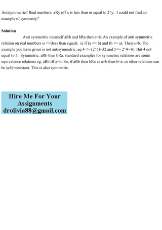 Antisymmetric? Real numbers, xRy off x is less than or equal to 2^y. I could not find an
example of symmetry?
Solution
Anti symmetric means:if aRb and bRa then a=b. An example of anti symmetric
relation on real numbers is <=(less than equal). ie if (a <= b) and (b <= a). Then a=b. The
example you have given is not antisymmetric. eq 4 <= (2^5)=32 and 5<= 2^4=16. But 4 not
equal to 5. Symmetric: aRb then bRa. standard examples for symmetric relations are some
equivalence relations eg. aRb iff a=b. So, if aRb then bRa as a=b then b=a. or other relations can
be |a-b|=constant. This is also symmetric.
 