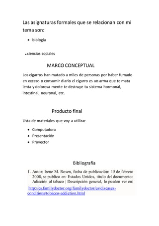 Las asignaturas formales que se relacionan con mi
tema son:
 biología
.ciencias sociales
MARCO CONCEPTUAL
Los cigarros han matado a miles de personas por haber fumado
en exceso o consumir diario el cigarro es un arma que te mata
lenta y dolorosa mente te destruye tu sistema hormonal,
intestinal, neuronal, etc.
Producto final
Lista de materiales que voy a utilizar
 Computadora
 Presentación
 Proyector
Bibliografía
1. Autor: Irene M. Rosen, fecha de publicación: 15 de febrero
2008, se publico en: Estados Unidos, titulo del documento:
Adicción al tabaco | Descripción general, lo pueden ver en:
http://es.familydoctor.org/familydoctor/es/diseases-
conditions/tobacco-addiction.html
 