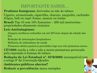 IMPORTANTE SABER...
   Produtos fumígenos: derivados ou não do tabaco
   Cigarro, aromatizado, cigarrilha, charuto, narguilés, cachimbo
    d’água, bidi ou rapé: fumar, mascar ou inalar
   Brasil: Top 10 com 16% fumantes – 200 mil mortes/ano -
    propriedades altamente viciantes
   Leis Antitabagismo:
       Ataques cardíacos reduzidos em até 26%/ano depois da adoção das
        leis
       Redução de internações hospitalares
       Melhoria de indicadores de saúde
       Primeiros efeitos positivos percebidos logo nos três primeiros meses
   CF/1988: tutela a vida e não a morte prematura provocada
    pela exposição à fumaça do tabaco
   Redação da Lei Estadual nº. 3576/2008: incompatível com
    o artigo 8º da Convenção-Quadro
   Ambientes públicos abertos?
   Reduzir a prevalência: maus exemplos
 