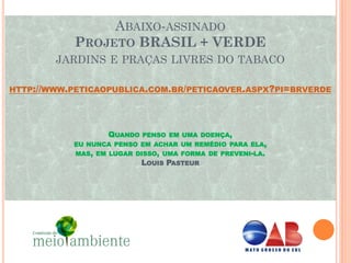 ABAIXO-ASSINADO
           PROJETO BRASIL + VERDE
        JARDINS E PRAÇAS LIVRES DO TABACO

HTTP://WWW.PETICAOPUBLICA.COM.BR/PETICAOVER.ASPX?PI=BRVERDE




                   QUANDO   PENSO EM UMA DOENÇA,
           EU NUNCA PENSO EM ACHAR UM REMÉDIO PARA ELA,
            MAS, EM LUGAR DISSO, UMA FORMA DE PREVENI-LA.
                            LOUIS PASTEUR
 