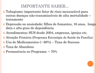 IMPORTANTE SABER...
 Tabagismo: importante fator de risco mensurável para
  outras doenças não-transmissíveis de alta mortalidade –
  tratamento
 Depressão ou ansiedade: filhos de fumantes, 16 anos, longa
  data e alto grau de dependência
 Atendimentos: SUS desde 2004, empresas, igrejas etc.

 Atenção Primária (Programa Estratégia de Saúde da Família)

 Uso de Medicamentos (~ 60%) – Taxa de Sucesso

 Taxa de Abandono

 Permanência no Programa: ~ 70%
 
