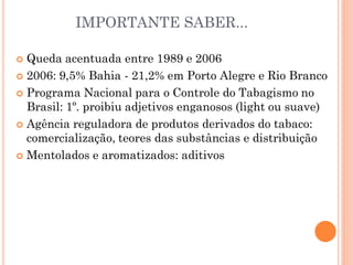 IMPORTANTE SABER...

 Queda acentuada entre 1989 e 2006
 2006: 9,5% Bahia - 21,2% em Porto Alegre e Rio Branco

 Programa Nacional para o Controle do Tabagismo no
  Brasil: 1º. proibiu adjetivos enganosos (light ou suave)
 Agência reguladora de produtos derivados do tabaco:
  comercialização, teores das substâncias e distribuição
 Mentolados e aromatizados: aditivos
 