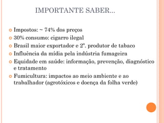 IMPORTANTE SABER...

 Impostos: ~ 74% dos preços
 30% consumo: cigarro ilegal

 Brasil maior exportador e 2º. produtor de tabaco

 Influência da mídia pela indústria fumageira

 Equidade em saúde: informação, prevenção, diagnóstico
  e tratamento
 Fumicultura: impactos ao meio ambiente e ao
  trabalhador (agrotóxicos e doença da folha verde)
 