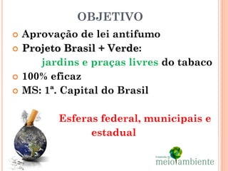 OBJETIVO
   Aprovação de lei antifumo
   Projeto Brasil + Verde:
       jardins e praças livres do tabaco
   100% eficaz
   MS: 1ª. Capital do Brasil

          Esferas federal, municipais e
                estadual
 