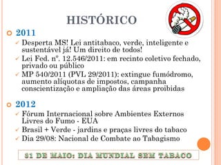 HISTÓRICO
   2011
     Desperta MS! Lei antitabaco, verde, inteligente e
      sustentável já! Um direito de todos!
     Lei Fed. nº. 12.546/2011: em recinto coletivo fechado,
      privado ou público
     MP 540/2011 (PVL 29/2011): extingue fumódromo,
      aumento alíquotas de impostos, campanha
      conscientização e ampliação das áreas proibidas

   2012
     Fórum Internacional sobre Ambientes Externos
      Livres do Fumo - EUA
     Brasil + Verde - jardins e praças livres do tabaco
     Dia 29/08: Nacional de Combate ao Tabagismo
 