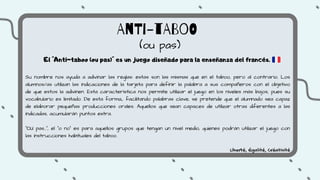 AnTi-tABoO
(ou pas)
El "Anti-taboo (ou pas)" es un juego diseñado para la enseñanza del francés.
Su nombre nos ayuda a adivinar las reglas: estas son las mismas que en el taboo, pero al contrario. Los
alumnos/as utilizan las indicaciones de la tarjeta para definir la palabra a sus compañeros con el objetivo
de que estos la adivinen. Esta característica nos permite utilizar el juego en los niveles más bajos, pues su
vocabulario es limitado. De esta forma,, facilitando palabras clave, se pretende que el alumnado sea capaz
de elaborar pequeñas producciones orales. Aquellos que sean capaces de utilizar otras diferentes a las
indicadas, acumularán puntos extra.
"OU pas...", el "o no" es para aquellos grupos que tengan un nivel medio, quienes podrán utilizar el juego con
las instrucciones habituales del taboo.
Liberté, Égalité, Créativité
 