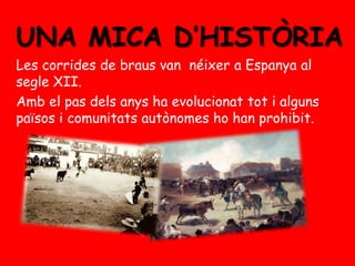 UNA MICA D’HISTÒRIA
Les corrides de braus van néixer a Espanya al
segle XII.
Amb el pas dels anys ha evolucionat tot i alguns
països i comunitats autònomes ho han prohibit.

 