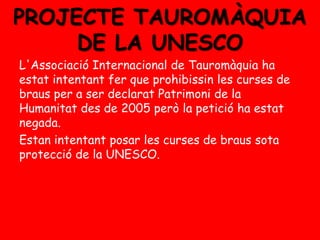 PROJECTE TAUROMÀQUIA
DE LA UNESCO
L'Associació Internacional de Tauromàquia ha
estat intentant fer que prohibissin les curses de
braus per a ser declarat Patrimoni de la
Humanitat des de 2005 però la petició ha estat
negada.
Estan intentant posar les curses de braus sota
protecció de la UNESCO.

 