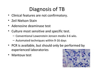 Diagnosis of TB
• Clinical features are not confirmatory.
• Zeil Nielson Stain
• Adenosine deaminase test
• Culture most sensitive and specific test.
– Conventional Lowenstein Jensen media 3-6 wks.
– Automated techniques within 9-16 days
• PCR is available, but should only be performed by
experienced laboratories
• Mantoux test
 