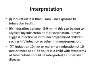 Interpretation
• (i) Induration less than 5 mm – no exposure to
tubercular bacilli.
• (ii) Induration between 5-9 mm – this can be due to
atypical mycobacteria or BCG vaccination. It may
suggest infection in immunocompromised children
such as HIV infection or other immunosupression;
• (iii) Induation 10 mm or more – an induration of 10
mm or more at 48-72 hours in a child with symptoms
of tuberculosis should be interpreted as tubercular
disease
 