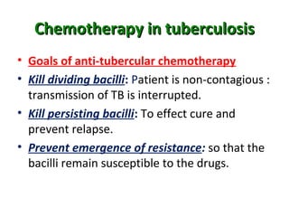 Chemotherapy in tuberculosisChemotherapy in tuberculosis
• Goals of anti-tubercular chemotherapy
• Kill dividing bacilli: Patient is non-contagious :
transmission of TB is interrupted.
• Kill persisting bacilli: To effect cure and
prevent relapse.
• Prevent emergence of resistance: so that the
bacilli remain susceptible to the drugs.
 