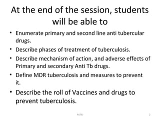 At the end of the session, students
will be able to
• Enumerate primary and second line anti tubercular
drugs.
• Describe phases of treatment of tuberculosis.
• Describe mechanism of action, and adverse effects of
Primary and secondary Anti Tb drugs.
• Define MDR tuberculosis and measures to prevent
it.
• Describe the roll of Vaccines and drugs to
prevent tuberculosis.
PATKI 2
 
