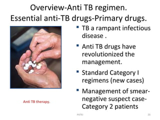 Overview-Anti TB regimen.
Essential anti-TB drugs-Primary drugs.
Anti TB therapy.
 TB a rampant infectious
disease .
 Anti TB drugs have
revolutionized the
management.
 Standard Category I
regimens (new cases)
 Management of smear-
negative suspect case-
Category 2 patients
20PATKI
 