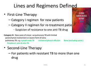 Lines and Regimens Defined
• First-Line Therapy
– Category I regimen for new patients
– Category II regimen for re-treatment patients
– Suspicion of resistance to one anti-TB drug
Category III- New cases of smear –ve pulmonary TB with limitedNew cases of smear –ve pulmonary TB with limited
parenchymal involvement or severe form of extraparenchymal involvement or severe form of extra
pulmonary TB .pulmonary TB .e.g.-Lymph node TB Unilateral pleural effusion Bone (excluding spine )
Peripheral joint & skin TB
• Second-Line Therapy
– For patients with resistant TB to more than one
drug
21PATKI
 
