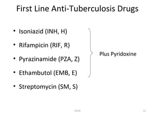 First Line Anti-Tuberculosis Drugs
• Isoniazid (INH, H)
• Rifampicin (RIF, R)
• Pyrazinamide (PZA, Z)
• Ethambutol (EMB, E)
• Streptomycin (SM, S)
Plus Pyridoxine
22PATKI
 