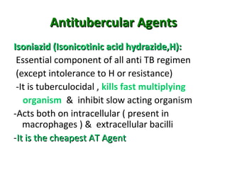 Antitubercular AgentsAntitubercular Agents
Isoniazid (Isonicotinic acid hydrazide,H):Isoniazid (Isonicotinic acid hydrazide,H):
Essential component of all anti TB regimen
(except intolerance to H or resistance)
-It is tuberculocidal , kills fast multiplying
organism & inhibit slow acting organism
-Acts both on intracellular ( present in
macrophages ) & extracellular bacilli
-It is the cheapest AT AgentIt is the cheapest AT Agent
 