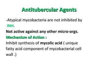 Antitubercular AgentsAntitubercular Agents
-Atypical mycobacteria are not inhibited by
INH.
Not active against any other micro-orgs.
Mechanism of Action :Mechanism of Action :
Inhibit synthesis of mycolic acid ( unique
fatty acid component of mycobacterial cell
wall .)
 