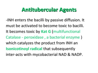 Antitubercular AgentsAntitubercular Agents
-INH enters the bacilli by passive diffusion. It
must be activated to become toxic to bacilli.
It becomes toxic by Kat G (multifunctional
Catalase - peroxidase , a bacterial enzyme )
which catalyzes the product from INH an
Isonicotinoyl radical that subsequently
inter-acts with mycobacterial NAD & NADP.
 