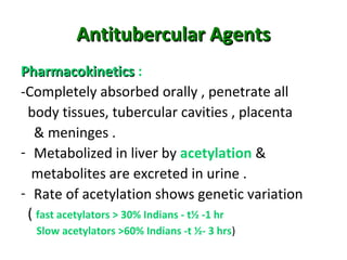 Antitubercular AgentsAntitubercular Agents
PharmacokineticsPharmacokinetics :
-Completely absorbed orally , penetrate all
body tissues, tubercular cavities , placenta
& meninges .
- Metabolized in liver by acetylation &
metabolites are excreted in urine .
- Rate of acetylation shows genetic variation
( fast acetylators > 30% Indians - t½ -1 hr
Slow acetylators >60% Indians -t ½- 3 hrs)
 