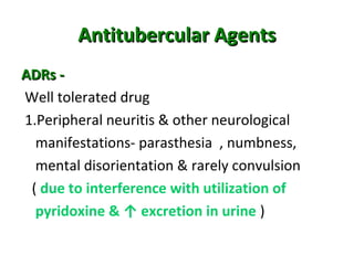 Antitubercular AgentsAntitubercular Agents
ADRs -ADRs -
Well tolerated drug
1.Peripheral neuritis & other neurological
manifestations- parasthesia , numbness,
mental disorientation & rarely convulsion
( due to interference with utilization of
pyridoxine & ↑ excretion in urine )
 
