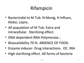 Rifampicin
• Bactericidal to M Tub. N Menig, H Influen,
Klebsi, Lepre,
• All population of M Tub. Extra and
intracellular. Sterilizing effect.
• DNA dependent RNA Polymerase.
• Bioavailability 70 %- ABSENCE OF FOOD.
• Enzyme inducer- Drug interactions. OC. INH
• High sterilizing effect. All forms of bacteria
PATKI 39
 