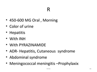 R
• 450-600 MG Oral , Morning
• Color of urine
• Hepatitis
• With INH
• With PYRAZINAMIDE
• ADR- Hepatitis, Cutaneous syndrome
• Abdominal syndrome
• Meningococcal meningitis –Prophylaxix
PATKI 40
 