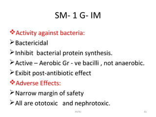 SM- 1 G- IM
Activity against bacteria:
Bactericidal
Inhibit bacterial protein synthesis.
Active – Aerobic Gr - ve bacilli , not anaerobic.
Exibit post-antibiotic effect
Adverse Effects:
Narrow margin of safety
All are ototoxic and nephrotoxic.
PATKI 41
 
