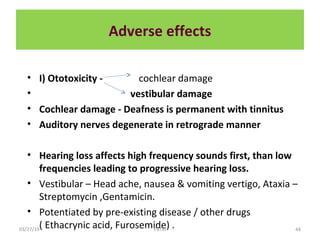 Adverse effects
• I) Ototoxicity - cochlear damage
• vestibular damage
• Cochlear damage - Deafness is permanent with tinnitus
• Auditory nerves degenerate in retrograde manner
• Hearing loss affects high frequency sounds first, than low
frequencies leading to progressive hearing loss.
• Vestibular – Head ache, nausea & vomiting vertigo, Ataxia –
Streptomycin ,Gentamicin.
• Potentiated by pre-existing disease / other drugs
( Ethacrynic acid, Furosemide) .03/27/19 44PATKI
 