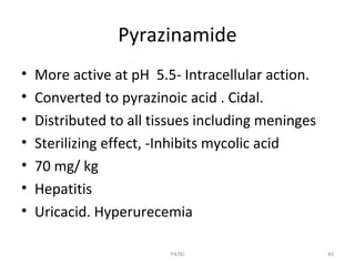Pyrazinamide
• More active at pH 5.5- Intracellular action.
• Converted to pyrazinoic acid . Cidal.
• Distributed to all tissues including meninges
• Sterilizing effect, -Inhibits mycolic acid
• 70 mg/ kg
• Hepatitis
• Uricacid. Hyperurecemia
PATKI 45
 