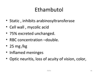Ethambutol
• Static , inhibits arabinosyltransferase
• Cell wall , mycolic acid
• 75% excreted unchanged.
• RBC concentration –double.
• 25 mg /kg
• Inflamed meninges
• Optic neuritis, loss of acuity of vision, color,
PATKI 46
 